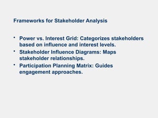 Frameworks for Stakeholder Analysis
• Power vs. Interest Grid: Categorizes stakeholders
based on influence and interest levels.
• Stakeholder Influence Diagrams: Maps
stakeholder relationships.
• Participation Planning Matrix: Guides
engagement approaches.
 