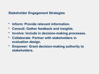 Stakeholder Engagement Strategies
• Inform: Provide relevant information.
• Consult: Gather feedback and insights.
• Involve: Include in decision-making processes.
• Collaborate: Partner with stakeholders in
evaluation design.
• Empower: Grant decision-making authority to
stakeholders.
 