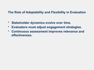 The Role of Adaptability and Flexibility in Evaluation
• Stakeholder dynamics evolve over time.
• Evaluators must adjust engagement strategies.
• Continuous assessment improves relevance and
effectiveness.
 