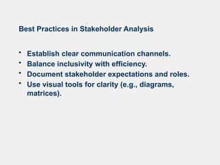 Best Practices in Stakeholder Analysis
• Establish clear communication channels.
• Balance inclusivity with efficiency.
• Document stakeholder expectations and roles.
• Use visual tools for clarity (e.g., diagrams,
matrices).
 