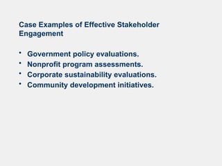 Case Examples of Effective Stakeholder
Engagement
• Government policy evaluations.
• Nonprofit program assessments.
• Corporate sustainability evaluations.
• Community development initiatives.
 