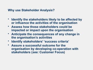 Why use Stakeholder Analysis?
• Identify the stakeholders likely to be affected by
or influence the activities of the organisation
• Assess how those stakeholders could be
impacted or impact upon the organisation
• Anticipate the consequences of any change in
the organisation’s activities
• Identify stakeholders’ ‘success criteria’
• Assure a successful outcome for the
organisation by developing co-operation with
stakeholders (see: Customer Focus)
 