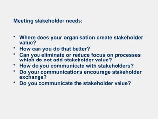 Meeting stakeholder needs:
• Where does your organisation create stakeholder
value?
• How can you do that better?
• Can you eliminate or reduce focus on processes
which do not add stakeholder value?
• How do you communicate with stakeholders?
• Do your communications encourage stakeholder
exchange?
• Do you communicate the stakeholder value?
 