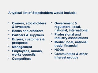 A typical list of Stakeholders would include:
• Owners, stockholders
& investors
• Banks and creditors
• Partners & suppliers
• Buyers, customers &
prospects
• Management
• Employees, unions,
works councils
• Competitors
• Government &
regulators: local,
national, international
• Professional and
industry associations
• Media: local, national,
trade, financial
• NGOs
• Communities & other
interest groups
 