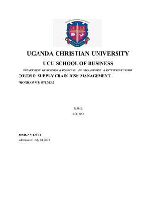 UGANDA CHRISTIAN UNIVERSITY
UCU SCHOOL OF BUSINESS
DEPARTMENT OF BUSINESS & FINANCIAL AND MANAGEMENT & ENTREPRENEURSHIP
COURSE: SUPPLY CHAIN RISK MANAGEMENT
PROGRAMME: BPLM3:2
NAME
REG NO
ASSIGNMENT 1
Submission: July 04 2021
 