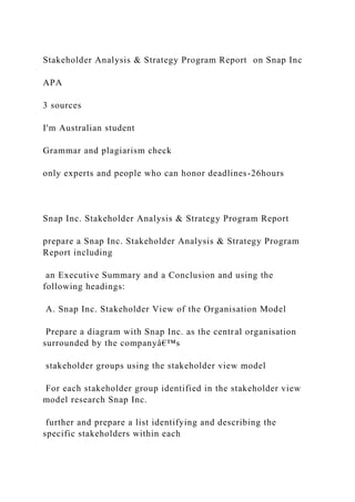Stakeholder Analysis & Strategy Program Report on Snap Inc
APA
3 sources
I'm Australian student
Grammar and plagiarism check
only experts and people who can honor deadlines-26hours
Snap Inc. Stakeholder Analysis & Strategy Program Report
prepare a Snap Inc. Stakeholder Analysis & Strategy Program
Report including
an Executive Summary and a Conclusion and using the
following headings:
A. Snap Inc. Stakeholder View of the Organisation Model
Prepare a diagram with Snap Inc. as the central organisation
surrounded by the companyâ€™s
stakeholder groups using the stakeholder view model
For each stakeholder group identified in the stakeholder view
model research Snap Inc.
further and prepare a list identifying and describing the
specific stakeholders within each
 