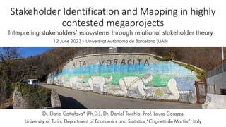 Stakeholder Identification and Mapping in highly
contested megaprojects
Interpreting stakeholders’ ecosystems through relational stakeholder theory
12 June 2023 - Universitat Autònoma de Barcelona (UAB)
Dr. Dario Cottafava* (Ph.D.), Dr. Daniel Torchia, Prof. Laura Corazza
University of Turin, Department of Economics and Statistics “Cognetti de Martiis”, Italy
 