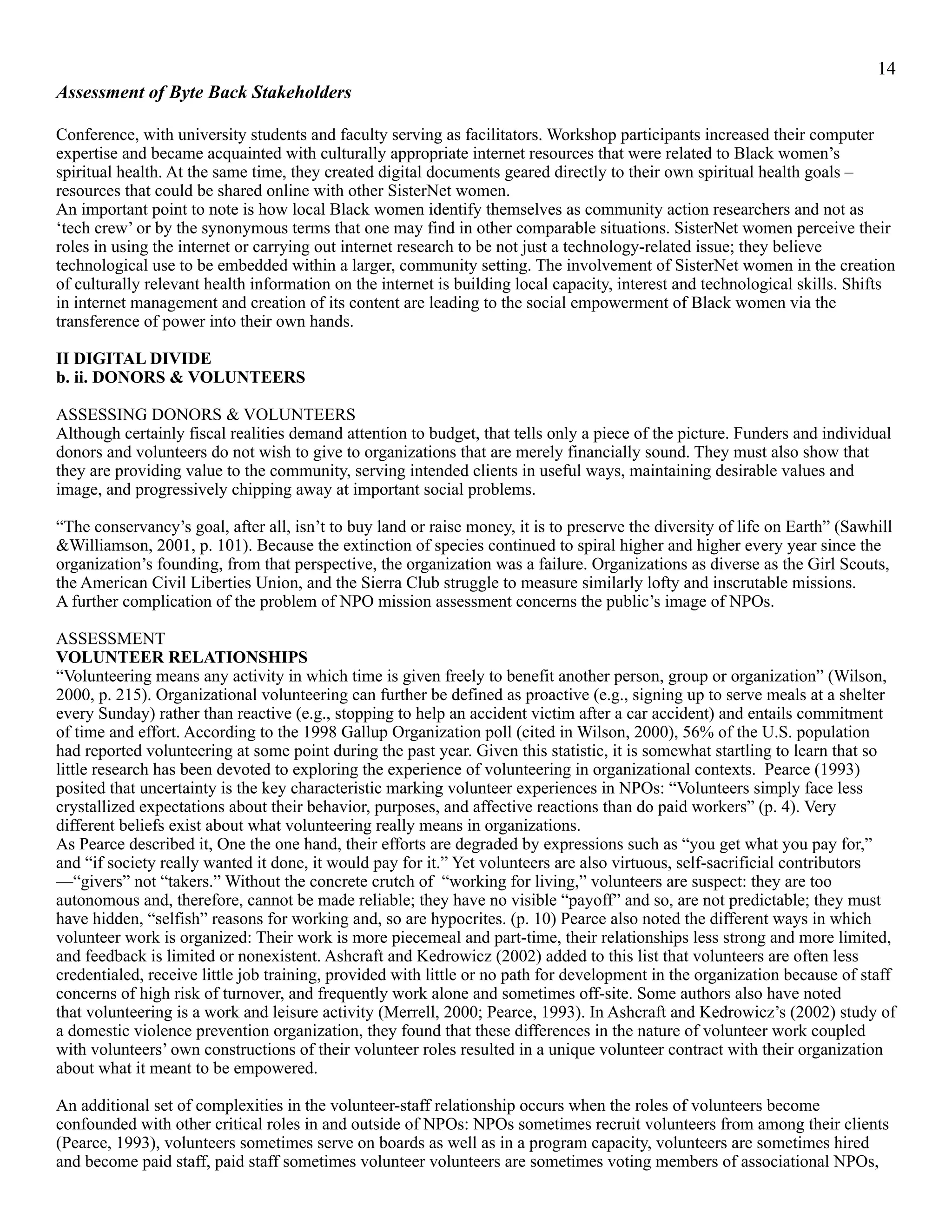 !14
Assessment of Byte Back Stakeholders
Conference, with university students and faculty serving as facilitators. Workshop participants increased their computer
expertise and became acquainted with culturally appropriate internet resources that were related to Black women’s
spiritual health. At the same time, they created digital documents geared directly to their own spiritual health goals –
resources that could be shared online with other SisterNet women.
An important point to note is how local Black women identify themselves as community action researchers and not as
‘tech crew’ or by the synonymous terms that one may find in other comparable situations. SisterNet women perceive their
roles in using the internet or carrying out internet research to be not just a technology-related issue; they believe
technological use to be embedded within a larger, community setting. The involvement of SisterNet women in the creation
of culturally relevant health information on the internet is building local capacity, interest and technological skills. Shifts
in internet management and creation of its content are leading to the social empowerment of Black women via the
transference of power into their own hands.
II DIGITAL DIVIDE
b. ii. DONORS & VOLUNTEERS
ASSESSING DONORS & VOLUNTEERS
Although certainly fiscal realities demand attention to budget, that tells only a piece of the picture. Funders and individual
donors and volunteers do not wish to give to organizations that are merely financially sound. They must also show that
they are providing value to the community, serving intended clients in useful ways, maintaining desirable values and
image, and progressively chipping away at important social problems.
“The conservancy’s goal, after all, isn’t to buy land or raise money, it is to preserve the diversity of life on Earth” (Sawhill
&Williamson, 2001, p. 101). Because the extinction of species continued to spiral higher and higher every year since the
organization’s founding, from that perspective, the organization was a failure. Organizations as diverse as the Girl Scouts,
the American Civil Liberties Union, and the Sierra Club struggle to measure similarly lofty and inscrutable missions.
A further complication of the problem of NPO mission assessment concerns the public’s image of NPOs.
ASSESSMENT
VOLUNTEER RELATIONSHIPS
“Volunteering means any activity in which time is given freely to benefit another person, group or organization” (Wilson,
2000, p. 215). Organizational volunteering can further be defined as proactive (e.g., signing up to serve meals at a shelter
every Sunday) rather than reactive (e.g., stopping to help an accident victim after a car accident) and entails commitment
of time and effort. According to the 1998 Gallup Organization poll (cited in Wilson, 2000), 56% of the U.S. population
had reported volunteering at some point during the past year. Given this statistic, it is somewhat startling to learn that so
little research has been devoted to exploring the experience of volunteering in organizational contexts. Pearce (1993)
posited that uncertainty is the key characteristic marking volunteer experiences in NPOs: “Volunteers simply face less
crystallized expectations about their behavior, purposes, and affective reactions than do paid workers” (p. 4). Very
different beliefs exist about what volunteering really means in organizations.
As Pearce described it, One the one hand, their efforts are degraded by expressions such as “you get what you pay for,”
and “if society really wanted it done, it would pay for it.” Yet volunteers are also virtuous, self-sacrificial contributors
—“givers” not “takers.” Without the concrete crutch of “working for living,” volunteers are suspect: they are too
autonomous and, therefore, cannot be made reliable; they have no visible “payoff” and so, are not predictable; they must
have hidden, “selfish” reasons for working and, so are hypocrites. (p. 10) Pearce also noted the different ways in which
volunteer work is organized: Their work is more piecemeal and part-time, their relationships less strong and more limited,
and feedback is limited or nonexistent. Ashcraft and Kedrowicz (2002) added to this list that volunteers are often less
credentialed, receive little job training, provided with little or no path for development in the organization because of staff
concerns of high risk of turnover, and frequently work alone and sometimes off-site. Some authors also have noted
that volunteering is a work and leisure activity (Merrell, 2000; Pearce, 1993). In Ashcraft and Kedrowicz’s (2002) study of
a domestic violence prevention organization, they found that these differences in the nature of volunteer work coupled
with volunteers’ own constructions of their volunteer roles resulted in a unique volunteer contract with their organization
about what it meant to be empowered.
An additional set of complexities in the volunteer-staff relationship occurs when the roles of volunteers become
confounded with other critical roles in and outside of NPOs: NPOs sometimes recruit volunteers from among their clients
(Pearce, 1993), volunteers sometimes serve on boards as well as in a program capacity, volunteers are sometimes hired
and become paid staff, paid staff sometimes volunteer volunteers are sometimes voting members of associational NPOs,
 