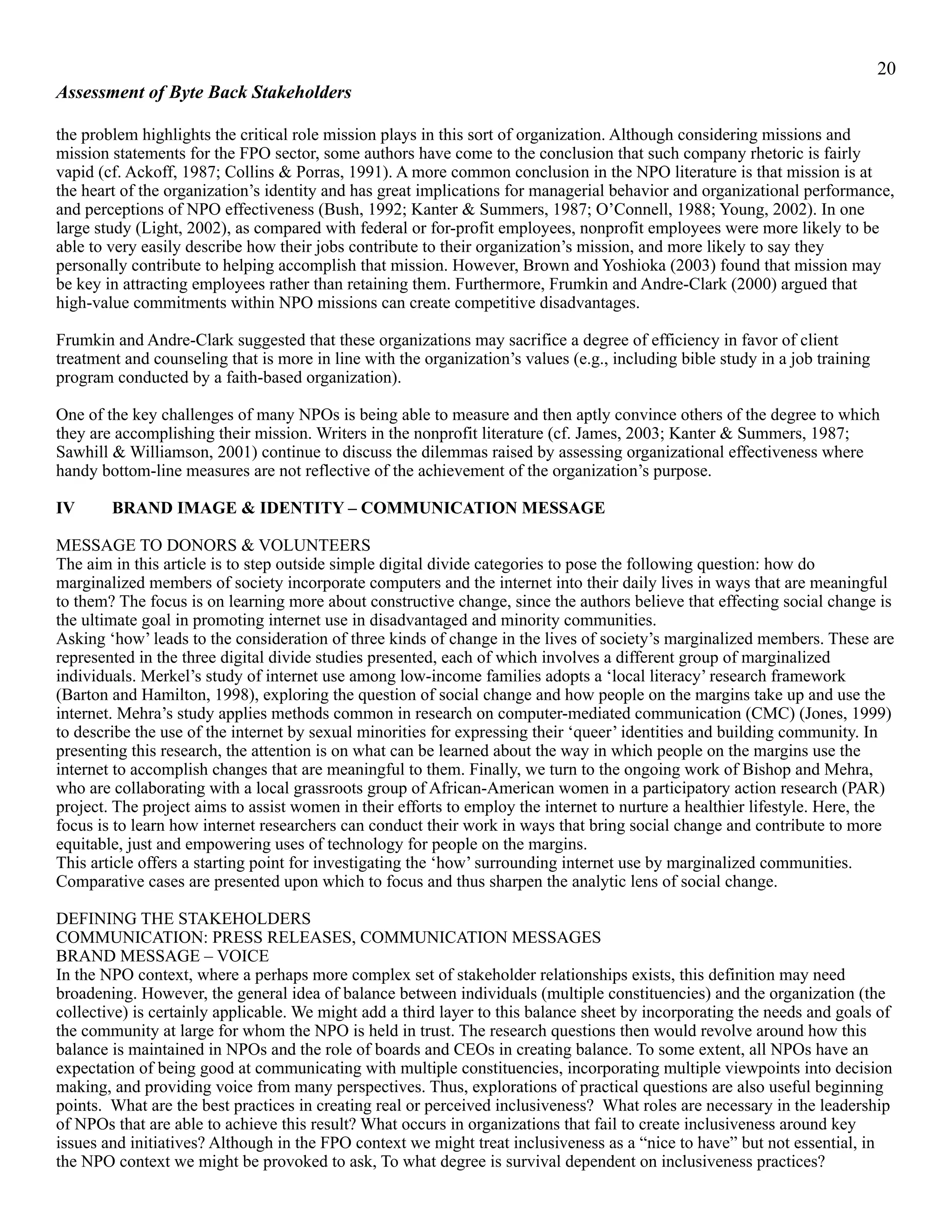 !20
Assessment of Byte Back Stakeholders
the problem highlights the critical role mission plays in this sort of organization. Although considering missions and
mission statements for the FPO sector, some authors have come to the conclusion that such company rhetoric is fairly
vapid (cf. Ackoff, 1987; Collins & Porras, 1991). A more common conclusion in the NPO literature is that mission is at
the heart of the organization’s identity and has great implications for managerial behavior and organizational performance,
and perceptions of NPO effectiveness (Bush, 1992; Kanter & Summers, 1987; O’Connell, 1988; Young, 2002). In one
large study (Light, 2002), as compared with federal or for-profit employees, nonprofit employees were more likely to be
able to very easily describe how their jobs contribute to their organization’s mission, and more likely to say they
personally contribute to helping accomplish that mission. However, Brown and Yoshioka (2003) found that mission may
be key in attracting employees rather than retaining them. Furthermore, Frumkin and Andre-Clark (2000) argued that
high-value commitments within NPO missions can create competitive disadvantages.
Frumkin and Andre-Clark suggested that these organizations may sacrifice a degree of efficiency in favor of client
treatment and counseling that is more in line with the organization’s values (e.g., including bible study in a job training
program conducted by a faith-based organization).
One of the key challenges of many NPOs is being able to measure and then aptly convince others of the degree to which
they are accomplishing their mission. Writers in the nonprofit literature (cf. James, 2003; Kanter & Summers, 1987;
Sawhill & Williamson, 2001) continue to discuss the dilemmas raised by assessing organizational effectiveness where
handy bottom-line measures are not reflective of the achievement of the organization’s purpose.
IV BRAND IMAGE & IDENTITY – COMMUNICATION MESSAGE
MESSAGE TO DONORS & VOLUNTEERS
The aim in this article is to step outside simple digital divide categories to pose the following question: how do
marginalized members of society incorporate computers and the internet into their daily lives in ways that are meaningful
to them? The focus is on learning more about constructive change, since the authors believe that effecting social change is
the ultimate goal in promoting internet use in disadvantaged and minority communities.
Asking ‘how’ leads to the consideration of three kinds of change in the lives of society’s marginalized members. These are
represented in the three digital divide studies presented, each of which involves a different group of marginalized
individuals. Merkel’s study of internet use among low-income families adopts a ‘local literacy’ research framework
(Barton and Hamilton, 1998), exploring the question of social change and how people on the margins take up and use the
internet. Mehra’s study applies methods common in research on computer-mediated communication (CMC) (Jones, 1999)
to describe the use of the internet by sexual minorities for expressing their ‘queer’ identities and building community. In
presenting this research, the attention is on what can be learned about the way in which people on the margins use the
internet to accomplish changes that are meaningful to them. Finally, we turn to the ongoing work of Bishop and Mehra,
who are collaborating with a local grassroots group of African-American women in a participatory action research (PAR)
project. The project aims to assist women in their efforts to employ the internet to nurture a healthier lifestyle. Here, the
focus is to learn how internet researchers can conduct their work in ways that bring social change and contribute to more
equitable, just and empowering uses of technology for people on the margins.
This article offers a starting point for investigating the ‘how’ surrounding internet use by marginalized communities.
Comparative cases are presented upon which to focus and thus sharpen the analytic lens of social change.
DEFINING THE STAKEHOLDERS
COMMUNICATION: PRESS RELEASES, COMMUNICATION MESSAGES
BRAND MESSAGE – VOICE
In the NPO context, where a perhaps more complex set of stakeholder relationships exists, this definition may need
broadening. However, the general idea of balance between individuals (multiple constituencies) and the organization (the
collective) is certainly applicable. We might add a third layer to this balance sheet by incorporating the needs and goals of
the community at large for whom the NPO is held in trust. The research questions then would revolve around how this
balance is maintained in NPOs and the role of boards and CEOs in creating balance. To some extent, all NPOs have an
expectation of being good at communicating with multiple constituencies, incorporating multiple viewpoints into decision
making, and providing voice from many perspectives. Thus, explorations of practical questions are also useful beginning
points. What are the best practices in creating real or perceived inclusiveness? What roles are necessary in the leadership
of NPOs that are able to achieve this result? What occurs in organizations that fail to create inclusiveness around key
issues and initiatives? Although in the FPO context we might treat inclusiveness as a “nice to have” but not essential, in
the NPO context we might be provoked to ask, To what degree is survival dependent on inclusiveness practices?
 