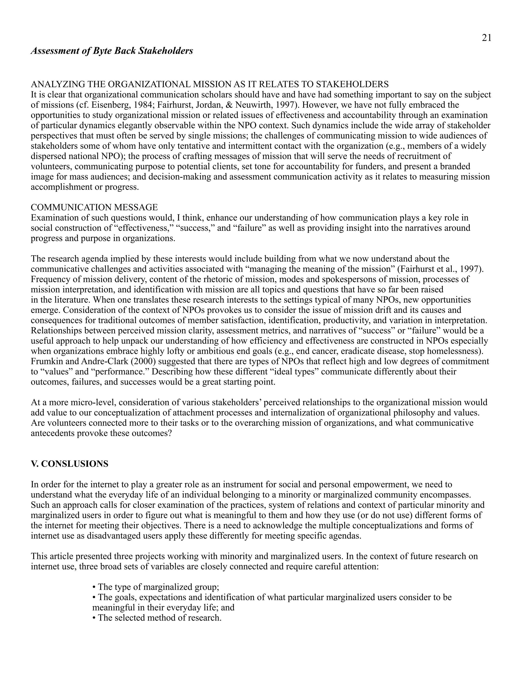 !21
Assessment of Byte Back Stakeholders
ANALYZING THE ORGANIZATIONAL MISSION AS IT RELATES TO STAKEHOLDERS
It is clear that organizational communication scholars should have and have had something important to say on the subject
of missions (cf. Eisenberg, 1984; Fairhurst, Jordan, & Neuwirth, 1997). However, we have not fully embraced the
opportunities to study organizational mission or related issues of effectiveness and accountability through an examination
of particular dynamics elegantly observable within the NPO context. Such dynamics include the wide array of stakeholder
perspectives that must often be served by single missions; the challenges of communicating mission to wide audiences of
stakeholders some of whom have only tentative and intermittent contact with the organization (e.g., members of a widely
dispersed national NPO); the process of crafting messages of mission that will serve the needs of recruitment of
volunteers, communicating purpose to potential clients, set tone for accountability for funders, and present a branded
image for mass audiences; and decision-making and assessment communication activity as it relates to measuring mission
accomplishment or progress.
COMMUNICATION MESSAGE
Examination of such questions would, I think, enhance our understanding of how communication plays a key role in
social construction of “effectiveness,” “success,” and “failure” as well as providing insight into the narratives around
progress and purpose in organizations.
The research agenda implied by these interests would include building from what we now understand about the
communicative challenges and activities associated with “managing the meaning of the mission” (Fairhurst et al., 1997).
Frequency of mission delivery, content of the rhetoric of mission, modes and spokespersons of mission, processes of
mission interpretation, and identification with mission are all topics and questions that have so far been raised
in the literature. When one translates these research interests to the settings typical of many NPOs, new opportunities
emerge. Consideration of the context of NPOs provokes us to consider the issue of mission drift and its causes and
consequences for traditional outcomes of member satisfaction, identification, productivity, and variation in interpretation.
Relationships between perceived mission clarity, assessment metrics, and narratives of “success” or “failure” would be a
useful approach to help unpack our understanding of how efficiency and effectiveness are constructed in NPOs especially
when organizations embrace highly lofty or ambitious end goals (e.g., end cancer, eradicate disease, stop homelessness).
Frumkin and Andre-Clark (2000) suggested that there are types of NPOs that reflect high and low degrees of commitment
to “values” and “performance.” Describing how these different “ideal types” communicate differently about their
outcomes, failures, and successes would be a great starting point.
At a more micro-level, consideration of various stakeholders’ perceived relationships to the organizational mission would
add value to our conceptualization of attachment processes and internalization of organizational philosophy and values.
Are volunteers connected more to their tasks or to the overarching mission of organizations, and what communicative
antecedents provoke these outcomes?
V. CONSLUSIONS
In order for the internet to play a greater role as an instrument for social and personal empowerment, we need to
understand what the everyday life of an individual belonging to a minority or marginalized community encompasses.
Such an approach calls for closer examination of the practices, system of relations and context of particular minority and
marginalized users in order to figure out what is meaningful to them and how they use (or do not use) different forms of
the internet for meeting their objectives. There is a need to acknowledge the multiple conceptualizations and forms of
internet use as disadvantaged users apply these differently for meeting specific agendas.
This article presented three projects working with minority and marginalized users. In the context of future research on
internet use, three broad sets of variables are closely connected and require careful attention:
• The type of marginalized group;
• The goals, expectations and identification of what particular marginalized users consider to be
meaningful in their everyday life; and
• The selected method of research.
 
