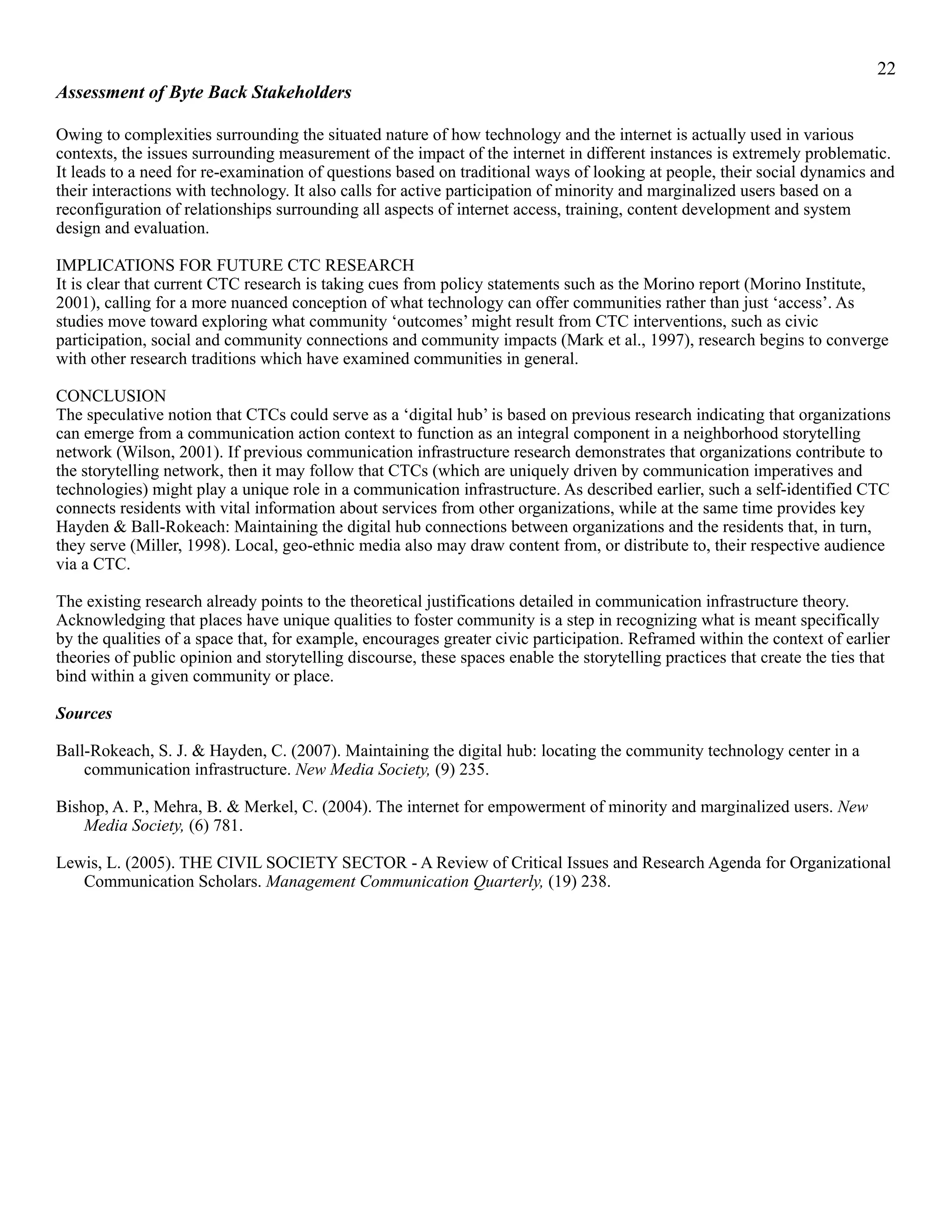 !22
Assessment of Byte Back Stakeholders
Owing to complexities surrounding the situated nature of how technology and the internet is actually used in various
contexts, the issues surrounding measurement of the impact of the internet in different instances is extremely problematic.
It leads to a need for re-examination of questions based on traditional ways of looking at people, their social dynamics and
their interactions with technology. It also calls for active participation of minority and marginalized users based on a
reconfiguration of relationships surrounding all aspects of internet access, training, content development and system
design and evaluation.
IMPLICATIONS FOR FUTURE CTC RESEARCH
It is clear that current CTC research is taking cues from policy statements such as the Morino report (Morino Institute,
2001), calling for a more nuanced conception of what technology can offer communities rather than just ‘access’. As
studies move toward exploring what community ‘outcomes’ might result from CTC interventions, such as civic
participation, social and community connections and community impacts (Mark et al., 1997), research begins to converge
with other research traditions which have examined communities in general.
CONCLUSION
The speculative notion that CTCs could serve as a ‘digital hub’ is based on previous research indicating that organizations
can emerge from a communication action context to function as an integral component in a neighborhood storytelling
network (Wilson, 2001). If previous communication infrastructure research demonstrates that organizations contribute to
the storytelling network, then it may follow that CTCs (which are uniquely driven by communication imperatives and
technologies) might play a unique role in a communication infrastructure. As described earlier, such a self-identified CTC
connects residents with vital information about services from other organizations, while at the same time provides key
Hayden & Ball-Rokeach: Maintaining the digital hub connections between organizations and the residents that, in turn,
they serve (Miller, 1998). Local, geo-ethnic media also may draw content from, or distribute to, their respective audience
via a CTC.
The existing research already points to the theoretical justifications detailed in communication infrastructure theory.
Acknowledging that places have unique qualities to foster community is a step in recognizing what is meant specifically
by the qualities of a space that, for example, encourages greater civic participation. Reframed within the context of earlier
theories of public opinion and storytelling discourse, these spaces enable the storytelling practices that create the ties that
bind within a given community or place.
Sources
Ball-Rokeach, S. J. & Hayden, C. (2007). Maintaining the digital hub: locating the community technology center in a
communication infrastructure. New Media Society, (9) 235.
Bishop, A. P., Mehra, B. & Merkel, C. (2004). The internet for empowerment of minority and marginalized users. New
Media Society, (6) 781.
Lewis, L. (2005). THE CIVIL SOCIETY SECTOR - A Review of Critical Issues and Research Agenda for Organizational
Communication Scholars. Management Communication Quarterly, (19) 238.
 
