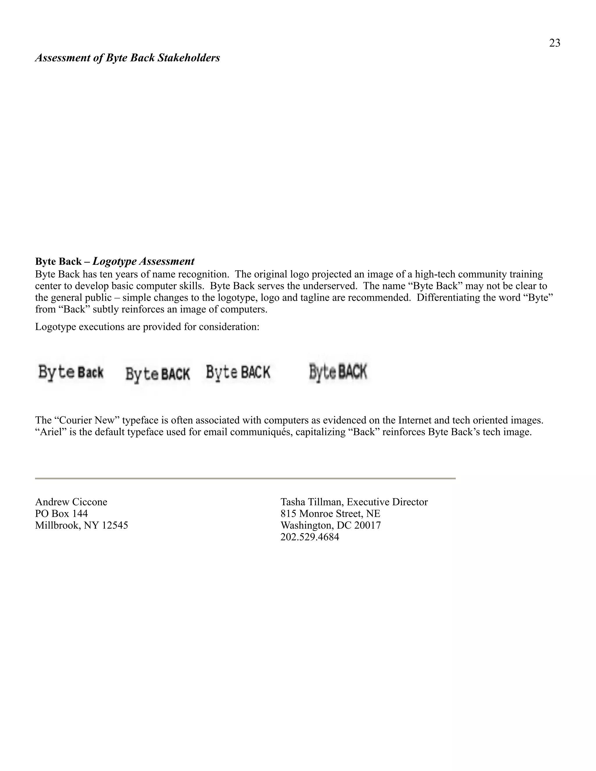 !23
Assessment of Byte Back Stakeholders
Byte Back – Logotype Assessment
Byte Back has ten years of name recognition. The original logo projected an image of a high-tech community training
center to develop basic computer skills. Byte Back serves the underserved. The name “Byte Back” may not be clear to
the general public – simple changes to the logotype, logo and tagline are recommended. Differentiating the word “Byte”
from “Back” subtly reinforces an image of computers.
Logotype executions are provided for consideration:
! ! ! !
The “Courier New” typeface is often associated with computers as evidenced on the Internet and tech oriented images.
“Ariel” is the default typeface used for email communiqués, capitalizing “Back” reinforces Byte Back’s tech image.
!
Andrew Ciccone Tasha Tillman, Executive Director
PO Box 144 815 Monroe Street, NE
Millbrook, NY 12545 Washington, DC 20017
202.529.4684
 