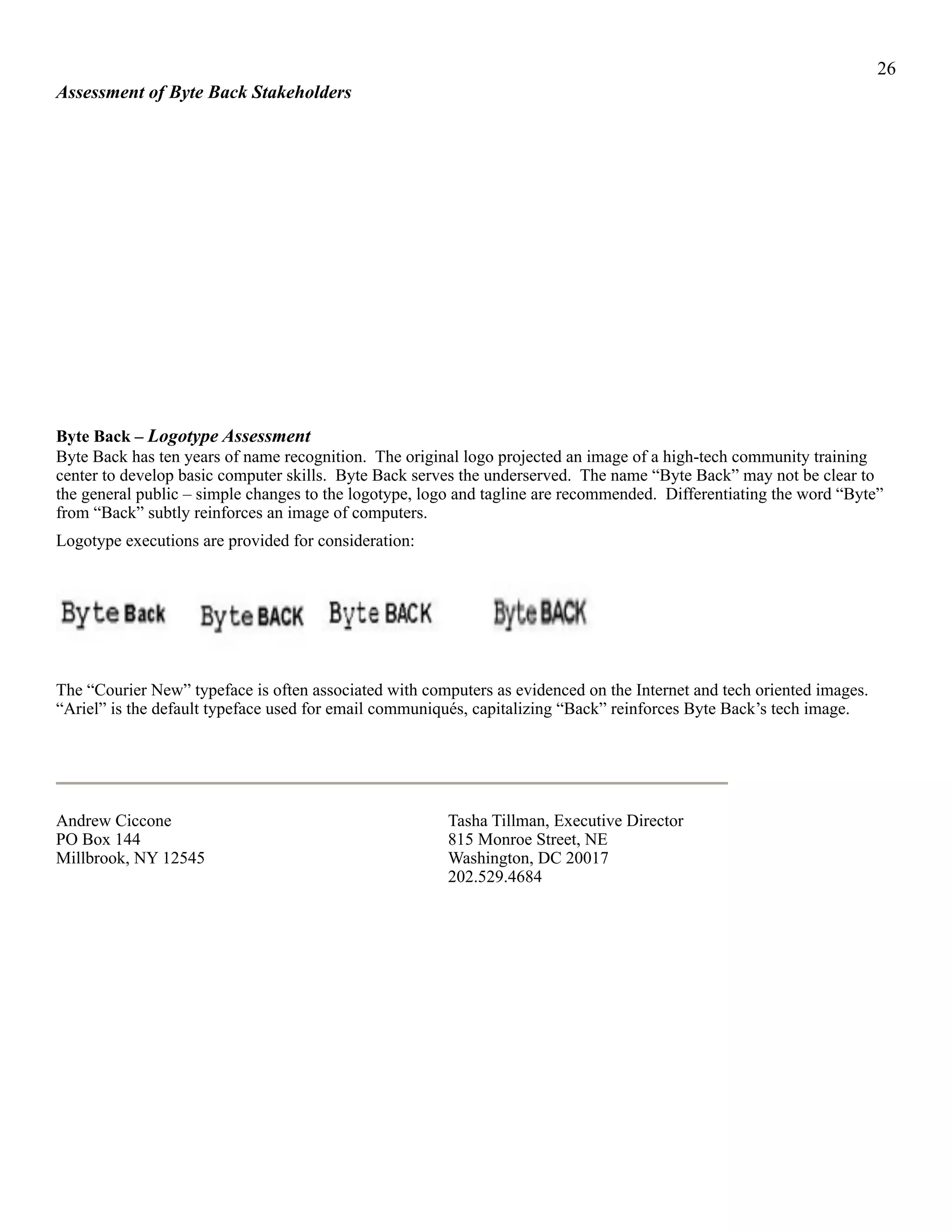 !26
Assessment of Byte Back Stakeholders
Byte Back – Logotype Assessment
Byte Back has ten years of name recognition. The original logo projected an image of a high-tech community training
center to develop basic computer skills. Byte Back serves the underserved. The name “Byte Back” may not be clear to
the general public – simple changes to the logotype, logo and tagline are recommended. Differentiating the word “Byte”
from “Back” subtly reinforces an image of computers.
Logotype executions are provided for consideration:
! ! ! !
The “Courier New” typeface is often associated with computers as evidenced on the Internet and tech oriented images.
“Ariel” is the default typeface used for email communiqués, capitalizing “Back” reinforces Byte Back’s tech image.
!
Andrew Ciccone Tasha Tillman, Executive Director
PO Box 144 815 Monroe Street, NE
Millbrook, NY 12545 Washington, DC 20017
202.529.4684
 