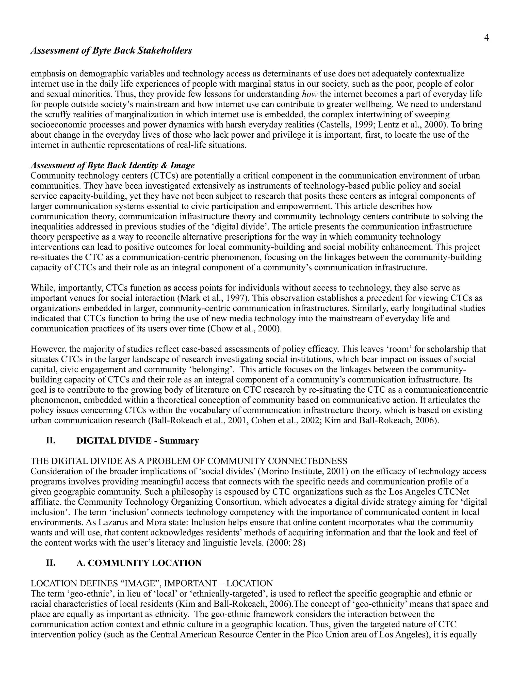 !4
Assessment of Byte Back Stakeholders
emphasis on demographic variables and technology access as determinants of use does not adequately contextualize
internet use in the daily life experiences of people with marginal status in our society, such as the poor, people of color
and sexual minorities. Thus, they provide few lessons for understanding how the internet becomes a part of everyday life
for people outside society’s mainstream and how internet use can contribute to greater wellbeing. We need to understand
the scruffy realities of marginalization in which internet use is embedded, the complex intertwining of sweeping
socioeconomic processes and power dynamics with harsh everyday realities (Castells, 1999; Lentz et al., 2000). To bring
about change in the everyday lives of those who lack power and privilege it is important, first, to locate the use of the
internet in authentic representations of real-life situations.
Assessment of Byte Back Identity & Image
Community technology centers (CTCs) are potentially a critical component in the communication environment of urban
communities. They have been investigated extensively as instruments of technology-based public policy and social
service capacity-building, yet they have not been subject to research that posits these centers as integral components of
larger communication systems essential to civic participation and empowerment. This article describes how
communication theory, communication infrastructure theory and community technology centers contribute to solving the
inequalities addressed in previous studies of the ‘digital divide’. The article presents the communication infrastructure
theory perspective as a way to reconcile alternative prescriptions for the way in which community technology
interventions can lead to positive outcomes for local community-building and social mobility enhancement. This project
re-situates the CTC as a communication-centric phenomenon, focusing on the linkages between the community-building
capacity of CTCs and their role as an integral component of a community’s communication infrastructure.
While, importantly, CTCs function as access points for individuals without access to technology, they also serve as
important venues for social interaction (Mark et al., 1997). This observation establishes a precedent for viewing CTCs as
organizations embedded in larger, community-centric communication infrastructures. Similarly, early longitudinal studies
indicated that CTCs function to bring the use of new media technology into the mainstream of everyday life and
communication practices of its users over time (Chow et al., 2000).
However, the majority of studies reflect case-based assessments of policy efficacy. This leaves ‘room’ for scholarship that
situates CTCs in the larger landscape of research investigating social institutions, which bear impact on issues of social
capital, civic engagement and community ‘belonging’. This article focuses on the linkages between the community-
building capacity of CTCs and their role as an integral component of a community’s communication infrastructure. Its
goal is to contribute to the growing body of literature on CTC research by re-situating the CTC as a communicationcentric
phenomenon, embedded within a theoretical conception of community based on communicative action. It articulates the
policy issues concerning CTCs within the vocabulary of communication infrastructure theory, which is based on existing
urban communication research (Ball-Rokeach et al., 2001, Cohen et al., 2002; Kim and Ball-Rokeach, 2006).
II. DIGITAL DIVIDE - Summary
THE DIGITAL DIVIDE AS A PROBLEM OF COMMUNITY CONNECTEDNESS
Consideration of the broader implications of ‘social divides’ (Morino Institute, 2001) on the efficacy of technology access
programs involves providing meaningful access that connects with the specific needs and communication profile of a
given geographic community. Such a philosophy is espoused by CTC organizations such as the Los Angeles CTCNet
affiliate, the Community Technology Organizing Consortium, which advocates a digital divide strategy aiming for ‘digital
inclusion’. The term ‘inclusion’ connects technology competency with the importance of communicated content in local
environments. As Lazarus and Mora state: Inclusion helps ensure that online content incorporates what the community
wants and will use, that content acknowledges residents’ methods of acquiring information and that the look and feel of
the content works with the user’s literacy and linguistic levels. (2000: 28)
II. A. COMMUNITY LOCATION
LOCATION DEFINES “IMAGE”, IMPORTANT – LOCATION
The term ‘geo-ethnic’, in lieu of ‘local’ or ‘ethnically-targeted’, is used to reflect the specific geographic and ethnic or
racial characteristics of local residents (Kim and Ball-Rokeach, 2006).The concept of ‘geo-ethnicity’ means that space and
place are equally as important as ethnicity. The geo-ethnic framework considers the interaction between the
communication action context and ethnic culture in a geographic location. Thus, given the targeted nature of CTC
intervention policy (such as the Central American Resource Center in the Pico Union area of Los Angeles), it is equally
 