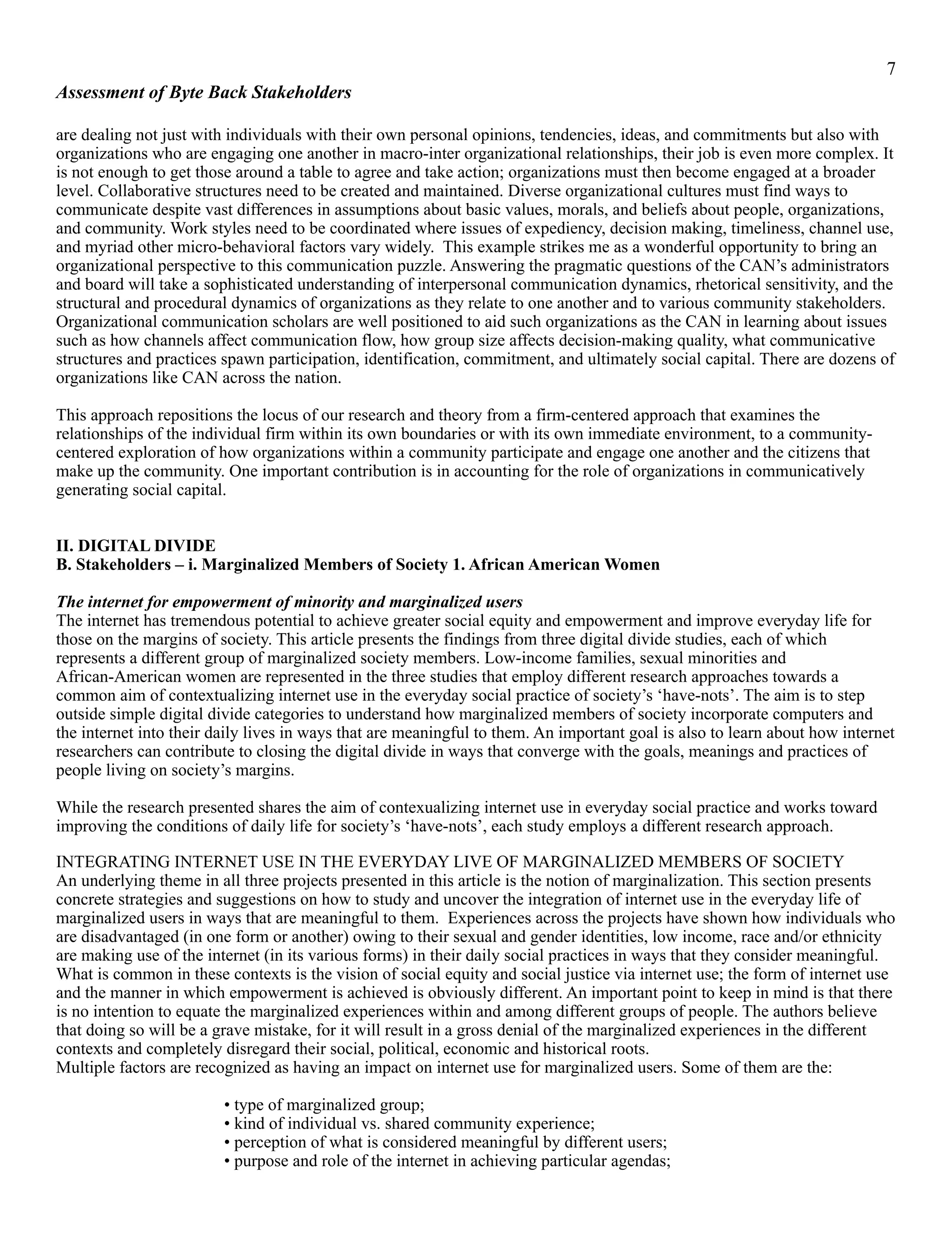 !7
Assessment of Byte Back Stakeholders
are dealing not just with individuals with their own personal opinions, tendencies, ideas, and commitments but also with
organizations who are engaging one another in macro-inter organizational relationships, their job is even more complex. It
is not enough to get those around a table to agree and take action; organizations must then become engaged at a broader
level. Collaborative structures need to be created and maintained. Diverse organizational cultures must find ways to
communicate despite vast differences in assumptions about basic values, morals, and beliefs about people, organizations,
and community. Work styles need to be coordinated where issues of expediency, decision making, timeliness, channel use,
and myriad other micro-behavioral factors vary widely. This example strikes me as a wonderful opportunity to bring an
organizational perspective to this communication puzzle. Answering the pragmatic questions of the CAN’s administrators
and board will take a sophisticated understanding of interpersonal communication dynamics, rhetorical sensitivity, and the
structural and procedural dynamics of organizations as they relate to one another and to various community stakeholders.
Organizational communication scholars are well positioned to aid such organizations as the CAN in learning about issues
such as how channels affect communication flow, how group size affects decision-making quality, what communicative
structures and practices spawn participation, identification, commitment, and ultimately social capital. There are dozens of
organizations like CAN across the nation.
This approach repositions the locus of our research and theory from a firm-centered approach that examines the
relationships of the individual firm within its own boundaries or with its own immediate environment, to a community-
centered exploration of how organizations within a community participate and engage one another and the citizens that
make up the community. One important contribution is in accounting for the role of organizations in communicatively
generating social capital.
II. DIGITAL DIVIDE
B. Stakeholders – i. Marginalized Members of Society 1. African American Women
The internet for empowerment of minority and marginalized users
The internet has tremendous potential to achieve greater social equity and empowerment and improve everyday life for
those on the margins of society. This article presents the findings from three digital divide studies, each of which
represents a different group of marginalized society members. Low-income families, sexual minorities and
African-American women are represented in the three studies that employ different research approaches towards a
common aim of contextualizing internet use in the everyday social practice of society’s ‘have-nots’. The aim is to step
outside simple digital divide categories to understand how marginalized members of society incorporate computers and
the internet into their daily lives in ways that are meaningful to them. An important goal is also to learn about how internet
researchers can contribute to closing the digital divide in ways that converge with the goals, meanings and practices of
people living on society’s margins.
While the research presented shares the aim of contexualizing internet use in everyday social practice and works toward
improving the conditions of daily life for society’s ‘have-nots’, each study employs a different research approach.
INTEGRATING INTERNET USE IN THE EVERYDAY LIVE OF MARGINALIZED MEMBERS OF SOCIETY
An underlying theme in all three projects presented in this article is the notion of marginalization. This section presents
concrete strategies and suggestions on how to study and uncover the integration of internet use in the everyday life of
marginalized users in ways that are meaningful to them. Experiences across the projects have shown how individuals who
are disadvantaged (in one form or another) owing to their sexual and gender identities, low income, race and/or ethnicity
are making use of the internet (in its various forms) in their daily social practices in ways that they consider meaningful.
What is common in these contexts is the vision of social equity and social justice via internet use; the form of internet use
and the manner in which empowerment is achieved is obviously different. An important point to keep in mind is that there
is no intention to equate the marginalized experiences within and among different groups of people. The authors believe
that doing so will be a grave mistake, for it will result in a gross denial of the marginalized experiences in the different
contexts and completely disregard their social, political, economic and historical roots.
Multiple factors are recognized as having an impact on internet use for marginalized users. Some of them are the:
• type of marginalized group;
• kind of individual vs. shared community experience;
• perception of what is considered meaningful by different users;
• purpose and role of the internet in achieving particular agendas;
 
