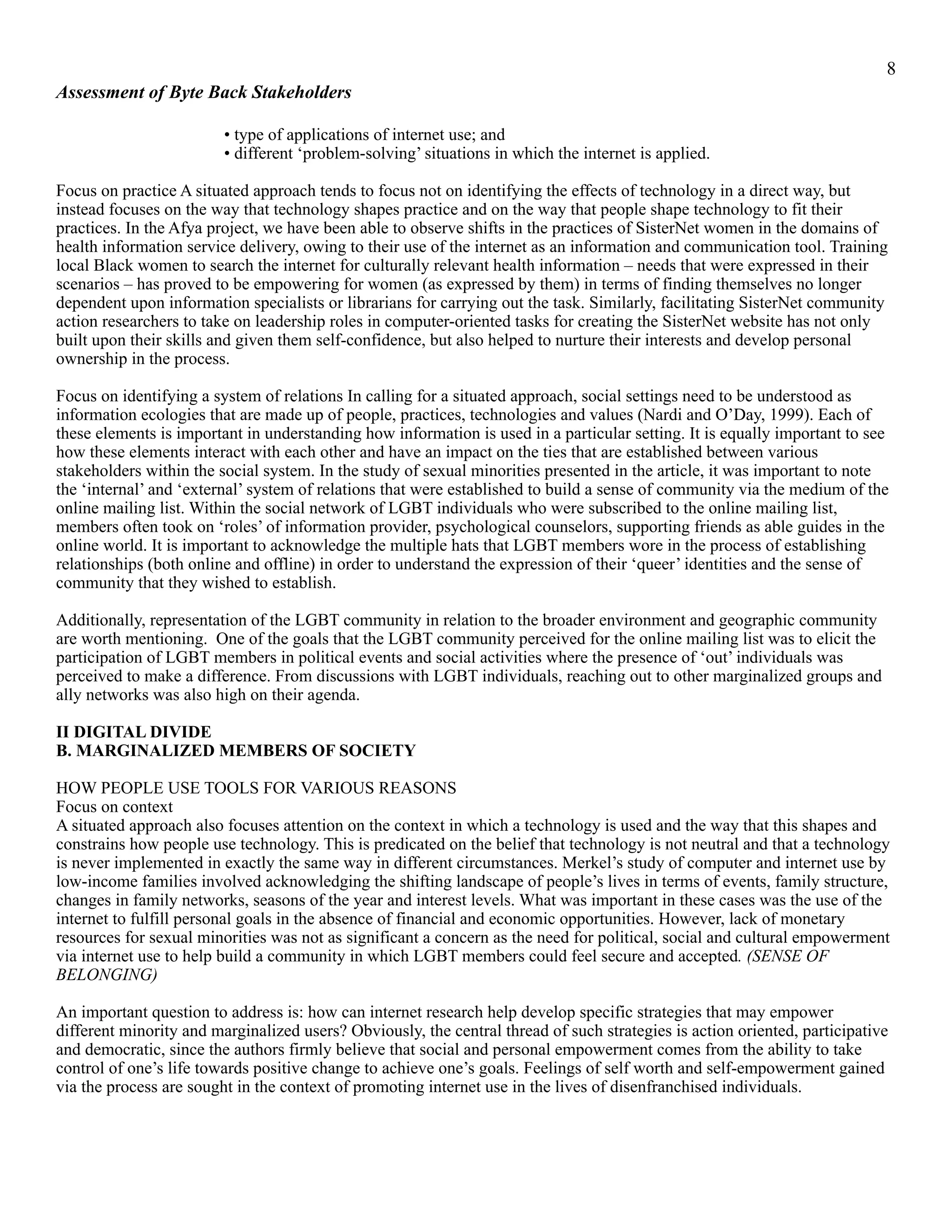 !8
Assessment of Byte Back Stakeholders
• type of applications of internet use; and
• different ‘problem-solving’ situations in which the internet is applied.
Focus on practice A situated approach tends to focus not on identifying the effects of technology in a direct way, but
instead focuses on the way that technology shapes practice and on the way that people shape technology to fit their
practices. In the Afya project, we have been able to observe shifts in the practices of SisterNet women in the domains of
health information service delivery, owing to their use of the internet as an information and communication tool. Training
local Black women to search the internet for culturally relevant health information – needs that were expressed in their
scenarios – has proved to be empowering for women (as expressed by them) in terms of finding themselves no longer
dependent upon information specialists or librarians for carrying out the task. Similarly, facilitating SisterNet community
action researchers to take on leadership roles in computer-oriented tasks for creating the SisterNet website has not only
built upon their skills and given them self-confidence, but also helped to nurture their interests and develop personal
ownership in the process.
Focus on identifying a system of relations In calling for a situated approach, social settings need to be understood as
information ecologies that are made up of people, practices, technologies and values (Nardi and O’Day, 1999). Each of
these elements is important in understanding how information is used in a particular setting. It is equally important to see
how these elements interact with each other and have an impact on the ties that are established between various
stakeholders within the social system. In the study of sexual minorities presented in the article, it was important to note
the ‘internal’ and ‘external’ system of relations that were established to build a sense of community via the medium of the
online mailing list. Within the social network of LGBT individuals who were subscribed to the online mailing list,
members often took on ‘roles’ of information provider, psychological counselors, supporting friends as able guides in the
online world. It is important to acknowledge the multiple hats that LGBT members wore in the process of establishing
relationships (both online and offline) in order to understand the expression of their ‘queer’ identities and the sense of
community that they wished to establish.
Additionally, representation of the LGBT community in relation to the broader environment and geographic community
are worth mentioning. One of the goals that the LGBT community perceived for the online mailing list was to elicit the
participation of LGBT members in political events and social activities where the presence of ‘out’ individuals was
perceived to make a difference. From discussions with LGBT individuals, reaching out to other marginalized groups and
ally networks was also high on their agenda.
II DIGITAL DIVIDE
B. MARGINALIZED MEMBERS OF SOCIETY
HOW PEOPLE USE TOOLS FOR VARIOUS REASONS
Focus on context
A situated approach also focuses attention on the context in which a technology is used and the way that this shapes and
constrains how people use technology. This is predicated on the belief that technology is not neutral and that a technology
is never implemented in exactly the same way in different circumstances. Merkel’s study of computer and internet use by
low-income families involved acknowledging the shifting landscape of people’s lives in terms of events, family structure,
changes in family networks, seasons of the year and interest levels. What was important in these cases was the use of the
internet to fulfill personal goals in the absence of financial and economic opportunities. However, lack of monetary
resources for sexual minorities was not as significant a concern as the need for political, social and cultural empowerment
via internet use to help build a community in which LGBT members could feel secure and accepted. (SENSE OF
BELONGING)
An important question to address is: how can internet research help develop specific strategies that may empower
different minority and marginalized users? Obviously, the central thread of such strategies is action oriented, participative
and democratic, since the authors firmly believe that social and personal empowerment comes from the ability to take
control of one’s life towards positive change to achieve one’s goals. Feelings of self worth and self-empowerment gained
via the process are sought in the context of promoting internet use in the lives of disenfranchised individuals.
 