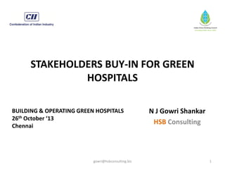 STAKEHOLDERS BUY-IN FOR GREEN
HOSPITALS
BUILDING & OPERATING GREEN HOSPITALS
26th October ‘13
Chennai

gowri@hsbconsulting.biz

N J Gowri Shankar
HSB Consulting

1

 