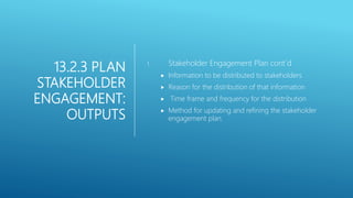 13.2.3 PLAN
STAKEHOLDER
ENGAGEMENT:
OUTPUTS
1. Stakeholder Engagement Plan cont´d
 Information to be distributed to stakeholders
 Reason for the distribution of that information
 Time frame and frequency for the distribution
 Method for updating and refining the stakeholder
engagement plan.
 