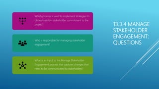 13.3.4 MANAGE
STAKEHOLDER
ENGAGEMENT:
QUESTIONS
Which process is used to implement strategies to
obtain/maintain stakeholder commitment to the
project?
Who is responsible for managing stakeholder
engagement?
What is an input to the Manage Stakeholder
Engagement process that captures changes that
need to be communicated to stakeholders?
 