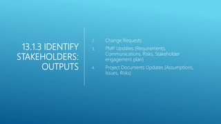 13.1.3 IDENTIFY
STAKEHOLDERS:
OUTPUTS
2. Change Requests
3. PMP Updates (Requirements,
Communications, Risks, Stakeholder
engagement plan)
4. Project Documents Updates (Assumptions,
Issues, Risks)
 