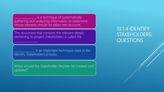 13.1.4 IDENTIFY
STAKEHOLDERS:
QUESTIONS
_______________ is a technique of systematically
gathering and analyzing information to determine
whose interests should be taken into account.
The document that contains the relevant details
pertaining to project stakeholders is called the
________________
______________ is an important technique used in the
Identify Stakeholders process.
When should the Stakeholder Register be created and
updated?
 
