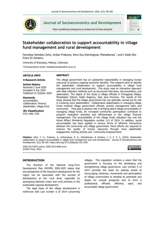 Journal of Socioeconomics and Development. 2020. 3(2): 89-100
Journal of Socioeconomics and Development
https://publishing-widyagama.ac.id/ejournal-v2/index.php/jsed
Stakeholder collaboration to support accountability in village
fund management and rural development
Fannidya Hamdani Zeho, Ardian Prabowo, Roro Ayu Estiningtyas, Mahadiansar*
, and I Gede Eko
Putra Sri Sentanu
University of Brawijaya, Malang, Indonesia
*Correspondence email: mahadiansar@student.ub.ac.id
INTRODUCTION
The direction of the National Long-Term
Development Plan (RPJPN) 2005-2025 states that
one perspective of the long-term development for the
region can be associated with the success of
development at the rural level, especially by
synergizing between urban and rural activities in the
sustainable regional development.
The legal basis of the village development is
reinforced with Law number 6 of 2014 concerning
villages. This regulation contains a vision that the
government is focusing on the developing and
strengthening village governance. Law number 6 of
2014 provides the basis for policies aimed at
encouraging initiatives, movements and participation
of village communities to develop its potentials and
assets for mutual prosperity and to form a
professional, efficient, effective, open, and
accountable village government.
Citation: Zeho, F. H., Prabowo, A., Estiningtyas, R. A., Mahadiansar, & Sentanu, I. G. E. P. S. (2020). Stakeholder
collaboration to support accountability in village fund management and rural development. Journal of Socioeconomics and
Development, 3(2), 89-100. https://doi.org/10.31328/jsed.v3i2.1395
ISSN 2615-6075 online; ISSN 2615-6946 print
©UWG Press, 2020
ABSTRACT
The village government has an substantial responsibility in managing human
resources to produce regional economic benefits. This research aims to identify
the stakeholder collaboration to support accountability in village fund
management and rural development. This study used an interactive approach
with data collection methods such as structured interviews, documentation, and
observation. The object of the study is village officials in Pranggang Village,
Plosoklaten District, Kediri Regency, East Java Province. The results of the
study showed that the village government has not optimally carried out its role
in involving more stakeholders. Collaborative stakeholders in managing village
funds involved village government officials, activity management team and
community. They play a positive role in bringing about village accountability in
managing village funds. An increased community participation contribute to
program evaluation activities and effectiveness in the village financial
management. The accountability of the village funds utilization has met the
Home Affairs Ministerial Regulation number 113 of 2014. In addition, social
accountability has been applied in various forms of effective interactions
between the community and village government. Much efforts are required to
improve the quality of human resources through more stakeholder
engagement, training activity and community empowerment.
ARTICLE INFO
►Research Article
Article History
Received 2 June 2020
Accepted 4 July 2020
Published 31 October 2020
Keywords
accountability;
collaboration; finance;
stakeholder; village fund
JEL Classification
H72; H83; O20
 