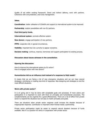 Quality of aid within existing framework. Direct and indirect delivery, work with partners.
Coherence with civil protection, and Crisis management.
Ideas.
Coordination: better utilisation of COHAFA and support to international system to be improved.
Partnership: explore possibilities with non EU partners.
Pool third party funds.
International system: promote effective system.
New donors: engage participation of new partners.
PPPS: cooperate only in special circumtances.
Visibility: important but not a priority to appear everytime.
Decision making: continue, improve, harmonise and support participation to existing process.
Discussion about issues adresses in the consultation.
Opening the discussion:
How to improve the international system by EU action?
How to engaged action with new donors?
Humanitarian Aid as an influence tool instead of a response to field needs?
It means that we are facing a lot of new emergency situations and we can have several
strategies: prioritising or creating new kind of responses. Also designing exit strategies to end the
most difficult situations.
Work with private sector?
It is on going and it may be done with acceptable goals and processes. If more actors and
participation it is important to work with them on principles and humanitarian processes. The
complementarity can be organise for a good effectiveness. There are a lot of offers from private
sector to respond the situations but not easy to match principles and goals.
There are situations when private sector response could increase the disaster because of
inappropriate response. Contribution is important when framed inside a partnership.
Private sector participation might be easier to respond natural disasters because of funds
available. Also it is a question for ethics in cooperation with private sector.
 