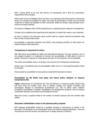 MSF is asking ECHO to be sure that delivery of humanitarian aid is done by humanitarian
organisations with principles.
ECHO wants to be an intelligent donor but there is an impression that ECHO want to reinvent the
wheel. For exemple the guideline for action was made by participation of NGOs and now ECHO
would like to impose the guideline to NGO community. NGOs are already using principles and it
would not change anything.
For being an intelligent donor, ECHO should focuse on supporting quick response to emergencies.
Christian Aid is enlighting that supporting local capacities to respond the needs is very important.
An issue is raising in the disccusion about trouble made by massive external humanitarian help
that is made to local private sector.
Accountability is extremely important and ECHO is also imposing priorities on field actions for
reponse linked to field assesment.
Transparency is important for action.
MSF talks about accountability by NGOs and International Agencies. For large response, even if
not complex situation it is important to monitor the accountability of field actors in term of
quality. Focusing on response to needs always go down to fund reduction and accountability.
The whole accountability chain is to be taken into account from fundraising to beneficiaries.
Gender issue is sometimes seen as accountability matter but it is a more general question linked
to principles.
There should be accessibility for local partners inside ECHO framework of action.
Presentation by DG ECHO next steps and future policy initiative to improve
humanitarian Aid.
Topics: Effectiveness of humanitarian Aid. The real efficiency is measured locally. Pooled funds
and trust funds are another issue. How to identify, manage and support innovation and
technologies. Respect to International Humanitarian Law. How to adress urban conflicts?
Combating vulnerabilities in disaster, rehabilitation and development situations. How to enhance
coordination between humanitarian and development actors?
About the survey, a question linked to the number of answers because only nine member state
replied.
Discussion: Stakeholders views on the planned policy proposal.
MSF desagree Sustainability should be a guideline principle of intervention as written in the
document. Civil Protection is not humanitarian action and should managed adequately. There are
ciscumtances when Aid workers and patients are in danger because of violence.
 