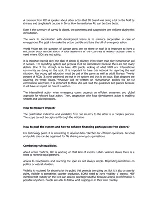 A comment from OCHA speaker about other action that EU based was doing a lot on the field by
chinese and bangladeshi doctors in Syria. How humanitarian Aid can be done better.
Even if the summary of survey is closed, the comments and suggestions are welcome during this
consultation.
The work for coordination with development teams is to enhance cooperation in case of
emergencies. The goal is to make the action possible and take the bill of emergency action.
World Vision ask the question of danger zone, are we there or not? It is important to have a
discussion about remote action. A total assesment of the countries is needed because there is
need where NGOs are not acting.
It is important having only one plan of action by country, even wider than only humanitarian aid
if needed. The reporting system and process must be rationalised because there are too many
details. One of the strengh is to have 400 people looking at what NGO and International
community are doing on the spot. It is important to have this network for reporting the real
situation. Also young girl education must be part of the game as well as adult litteracy. Twenty
percent of NGOs (& other partners) are not in the system and that is an issue. Eight chapters are
covering the whole issues. Whatever will be writtten on Humanitarian policies will be EU
commission statement. It is important to think who will read the guidelines and policies because
it will have an impact on how it is written.
The international action when emergency occurs depends on efficient assesment and global
approach for relevant local action. Then, cooperation with local development action is enabling
smooth and valid operations.
How to measure impact?
The proliferation indicators and variability from one country to the other is a complex process.
The scope can not be captured through the indicators.
How to push the system and how to enhance financing participation from donors?
For technology point, it is interesting to develop data collection for efficient operations. Personal
and public data can be organised for file sharing amongst organisations.
Combating vulnerabilities.
About urban conflicts, IRC is working on that kind of events. Urban violence shows there is a
need to reinforce local partners.
Access to beneficiaries and reaching the spot are not always simple. Depending sometimes on
politics or natural situation.
Visibilty is requiered for showing to the public that projects are going on. But it is also a security
point, visiibilty is sometimes counter productive. ECHO need to have visibility of project. MSF
mention that visibility on the web can also be counterproductive because access to Information is
possible anywhere. People are able to follow what is going on in their own country.
 