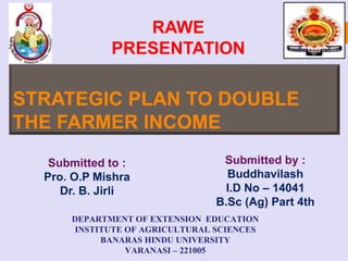 STRATEGIC PLAN TO DOUBLE
THE FARMER INCOME
RAWE
PRESENTATION
Submitted by :
Buddhavilash
I.D No – 14041
B.Sc (Ag) Part 4th
Submitted to :
Pro. O.P Mishra
Dr. B. Jirli
DEPARTMENT OF EXTENSION EDUCATION
INSTITUTE OF AGRICULTURAL SCIENCES
BANARAS HINDU UNIVERSITY
VARANASI – 221005
 
