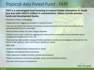 Tropical Asia Forest Fund - TAFF
TAFF is a commingled fund investing in tropical timber plantations in South
East Asia with US$171 million in commitments. Clients include pension
funds and development banks.
Forestry in Asia is changing:
Originated from logging concessions in natural forests
Low cost of timber from these concessions meant attractive returns were possible without
operating efficiently or sustainably
Natural forest timber has been largely depleted
Global concern over rainforest logging and a demand for certification and sustainable forest
management models are on the rise
Fast-growing, high-quality managed timber plantation estates are emerging as the basis for the
future of the industry, which will require significant capital

TAFF will:
Invest in existing forestry enterprises or assets
Upgrade and expand those businesses
Help Implement modern forestry systems and practices
Obtain certification and where possible, access environmental markets
Exit after 10-15 years of investment

Slide 100

 