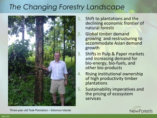 The Changing Forestry Landscape
1. Shift to plantations and the
declining economic frontier of
natural forests
2. Global timber demand
growing and restructuring to
accommodate Asian demand
growth
3. Shifts in Pulp & Paper markets
and increasing demand for
bio-energy, bio-fuels, and
other bio-products
4. Rising institutional ownership
of high productivity timber
plantations
5. Sustainability imperatives and
the pricing of ecosystem
services
Three-year old Teak Plantation – Solomon Islands
Slide 101

 