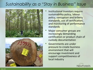 Sustainability as a “Stay in Business” Issue
 Institutional Investors require
sustainability policy, labour
policy, corruption and bribery
standards, use of certification,
and monitoring of performance
standards
 Major consumer groups are
increasingly demanding
certification or product chain of
custody documentation
 Governments are under
pressure to create business
environment that will
encourage investment and
support competitiveness of
local industry

Slide 105

 
