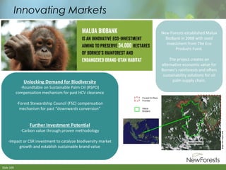 Innovating Markets
New Forests established Malua
BioBank in 2008 with seed
investment from The Eco
Products Fund.

Unlocking Demand for Biodiversity

-Roundtable on Sustainable Palm Oil (RSPO)
compensation mechanism for past HCV clearance
-Forest Stewardship Council (FSC) compensation
mechanism for past “downwards conversion”

Further Investment Potential

-Carbon value through proven methodology
-Impact or CSR investment to catalyze biodiversity market
growth and establish sustainable brand value

Slide 109

The project creates an
alternative economic value for
Borneo’s rainforests and offers
sustainability solutions for oil
palm supply chain.

 