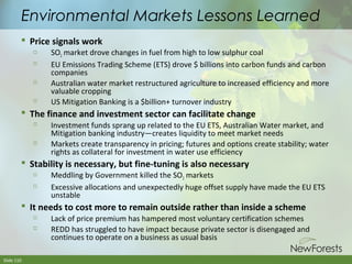 Environmental Markets Lessons Learned
 Price signals work







SO2 market drove changes in fuel from high to low sulphur coal
EU Emissions Trading Scheme (ETS) drove $ billions into carbon funds and carbon
companies
Australian water market restructured agriculture to increased efficiency and more
valuable cropping
US Mitigation Banking is a $billion+ turnover industry

 The finance and investment sector can facilitate change




Investment funds sprang up related to the EU ETS, Australian Water market, and
Mitigation banking industry—creates liquidity to meet market needs
Markets create transparency in pricing; futures and options create stability; water
rights as collateral for investment in water use efficiency

 Stability is necessary, but fine-tuning is also necessary



Meddling by Government killed the SO2 markets
Excessive allocations and unexpectedly huge offset supply have made the EU ETS
unstable

 It needs to cost more to remain outside rather than inside a scheme



Slide 110

Lack of price premium has hampered most voluntary certification schemes
REDD has struggled to have impact because private sector is disengaged and
continues to operate on a business as usual basis

 