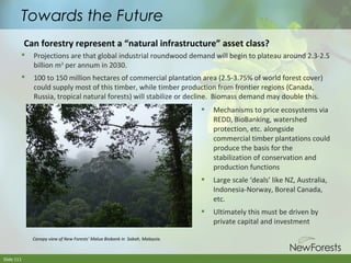 Towards the Future
Can forestry represent a “natural infrastructure” asset class?


Projections are that global industrial roundwood demand will begin to plateau around 2.3-2.5
billion m3 per annum in 2030.



100 to 150 million hectares of commercial plantation area (2.5-3.75% of world forest cover)
could supply most of this timber, while timber production from frontier regions (Canada,
Russia, tropical natural forests) will stabilize or decline. Biomass demand may double this.




Slide 111

Large scale ‘deals’ like NZ, Australia,
Indonesia-Norway, Boreal Canada,
etc.



Canopy view of New Forests’ Malua Biobank in Sabah, Malaysia.

Mechanisms to price ecosystems via
REDD, BioBanking, watershed
protection, etc. alongside
commercial timber plantations could
produce the basis for the
stabilization of conservation and
production functions

Ultimately this must be driven by
private capital and investment

 