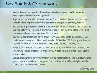Key Points & Conclusions












Slide 112

World timber demand will continue to rise, markets will evolve to
encompass Asian demand growth
Supply increases will primarily come from timber plantations, rather
than further expansion of the economic margin in primary forests
Increases in plantation area are more difficult to achieve than increases
in productivity of existing plantation base—land competition will also
rise among food, energy, and fibre crops
Institutional portfolios have gone from 5% real assets in 2000 to 15%
real assets today, and likely will reach 25-30% by 2025—huge inflow of
capital for real estate, infrastructure, agriculture, forestry, etc.
Need fopr a financing source for conservation as well as production—
this could include REDD+, biobanking, water rights, no net loss supply
chains, etc.
Social and community integration via benefit sharing, consultation, and
governance models, and respect for traditional and legal rights will be
core to sustainable outcomes

 