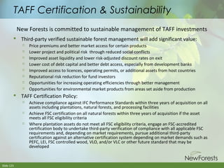 TAFF Certification & Sustainability
New Forests is committed to sustainable management of TAFF investments
 Third-party verified sustainable forest management will add significant value:









Price premiums and better market access for certain products
Lower project and political risk through reduced social conflicts
Improved asset liquidity and lower risk-adjusted discount rates on exit
Lower cost of debt capital and better debt access, especially from development banks
Improved access to licences, operating permits, or additional assets from host countries
Reputational risk reduction for fund investors
Opportunities for increasing operating efficiencies through better management
Opportunities for environmental market products from areas set aside from production

 TAFF Certification Policy:






Slide 123

Achieve compliance against IFC Performance Standards within three years of acquisition on all
assets including plantations, natural forests, and processing facilities
Achieve FSC certification on all natural forests within three years of acquisition if the asset
meets all FSC eligibility criteria
Where plantation assets do not meet all FSC eligibility criteria, engage an FSC-accredited
certification body to undertake third-party verification of compliance with all applicable FSC
requirements and, depending on market requirements, pursue additional third-party
certification against an alternative certification system depending on market demands such as
PEFC, LEI, FSC controlled wood, VLO, and/or VLC or other future standard that may be
developed

 