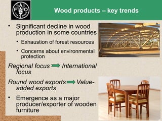 Wood products – key trends


Significant decline in wood
production in some countries


Exhaustion of forest resources



Concerns about environmental
protection

Regional focus
focus

International

Round wood exports
added exports


Value-

Emergence as a major
producer/exporter of wooden
furniture

 