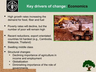 Key drivers of change: Economics
 High growth rates increasing the
demand for food, fiber and fuel

 Poverty rates will decline, but the
number of poor will remain high

 Recent reductions, export orientated
countries hit hardest (e.g., Cambodia,
Malaysia, Thailand)

 Swelling middle class
 Structural changes:
• Declining importance of agriculture in
income and employment
• Globalization
• Diminishing importance of the role of
governments

 