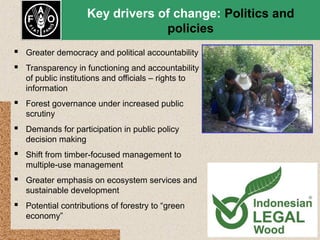 Key drivers of change: Politics and
policies
 Greater democracy and political accountability
 Transparency in functioning and accountability
of public institutions and officials – rights to
information

 Forest governance under increased public
scrutiny

 Demands for participation in public policy
decision making

 Shift from timber-focused management to
multiple-use management

 Greater emphasis on ecosystem services and
sustainable development

 Potential contributions of forestry to “green
economy”

 
