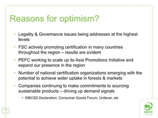 Reasons for optimism?


Legality & Governance issues being addresses at the highest
levels



FSC actively promoting certification in many countries
throughout the region – results are evident



PEFC working to scale up its Asia Promotions Initiative and
expand our presence in the region



Number of national certification organizations emerging with the
potential to achieve wider uptake in forests & markets



Companies continuing to make commitments to sourcing
sustainable products – driving up demand signals


30

WBCSD Declaration, Consumer Goods Forum, Unilever, etc

 