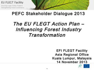 PEFC Stakeholder Dialogue 2013

The EU FLEGT Action Plan –
lnfluencing Forest Industry
Transformation
EFI FLEGT Facility
Asia Regional Office
Kuala Lumpur, Malaysia
14 November 2013
33

 