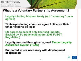 What is a Voluntary Partnership Agreement?
Legally-binding bilateral treaty (not “voluntary” once
agreed)
Timber-producing countries agree to licence their
timber exports as legal
EU agrees to accept only licensed imports
Backed by EU trade legislation (2005 FLEGT
Regulation)
Legality assured through an agreed Timber Legality
Assurance System (TLAS)
Supported where necessary with development
cooperation
36

 