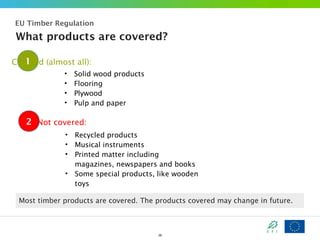 EU Timber Regulation

What products are covered?
1
Covered (almost all):
•
•
•
•

Solid wood products
Flooring
Plywood
Pulp and paper

2 Not covered:
•
•
•
•

Recycled products
Musical instruments
Printed matter including
magazines, newspapers and books
Some special products, like wooden
toys

Most timber products are covered. The products covered may change in future.

39

 