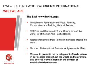 BWI – BUILDING WOOD WORKER’S INTERNATIONAL
WHO WE ARE
The BWI (www.bwint.org) :

•

Global union Federations on Wood, Forestry,
Construction and Building Material Sectors;

•

328 Free and Democratic Trade Unions around the
world, 89 of them in Asia-Pacific Region;

•

Representing more than 12 million members around the
world;

•

Number of International Framework Agreements (IFA’s):

•

Mission: to promote the development of trade unions
in our sectors throughout the world and to promote
and enforce workers rights in the context of
sustainable development.

 