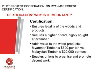 PILOT PROJECT COOPERATION ON MYANMAR FOREST
CERTIFICATION

CERTIFICATION: WHY IS IT IMPORTANT?

Certification:
• Ensures legality of the woods and
products;
• Secures a higher priced, highly sought
after timber;
• Adds value to the wood products:
Myanmar Timber is $500 per ton vs.
Malaysian Timber is $20,000 per ton;
• Enables unions to organise and promote
decent work.

 