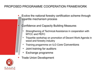 PROPOSED PROGRAMME COOPERATION FRAMEWORK

•

Evolve the national forestry certification scheme through
tripartite mechanism process

•

Confidence and Capacity Building Measures
• Strengthening of Technical Assistance in cooperation with
MTCC and PEFC
• Tripartite workshop on promotion of Decent Work Agenda in
wood and forestry industry
• Training progarmme on ILO Core Conventions

• Joint training for auditors
• Exchange programme

•

Trade Union Development

 