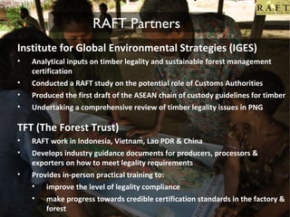 RAFT Partners
Institute for Global Environmental Strategies (IGES)
•
•
•
•

Analytical inputs on timber legality and sustainable forest management
certification
Conducted a RAFT study on the potential role of Customs Authorities
Produced the first draft of the ASEAN chain of custody guidelines for timber
Undertaking a comprehensive review of timber legality issues in PNG

TFT (The Forest Trust)
•
•
•

RAFT work in Indonesia, Vietnam, Lao PDR & China
Develops industry guidance documents for producers, processors &
exporters on how to meet legality requirements
Provides in-person practical training to:
• improve the level of legality compliance
• make progress towards credible certification standards in the factory &
forest

 