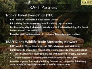 RAFT Partners
• Tropical Forest Foundation (TFF)
•
•
•
•

RAFT work in Indonesia & Papua New Guinea
RIL training for forest concessions & training organisations
Facilitates legality & chain-of-custody audits & related trainings for forest
industries and concessions
Provides certification support in technical & management matters

TRAFFIC, the Wildlife Trade Monitoring Network
•
•

•

RAFT work in China, Indonesia, Lao PDR, Myanmar, and Viet Nam
Contributes to awareness raising of forest managers & processors about:
• specific steps to ensure compliance with relevant forestry legislation
• where operators can find additional resources & assistance
Provides support & capacity building for selected companies & industry
associations on legality standards & verification systems

 